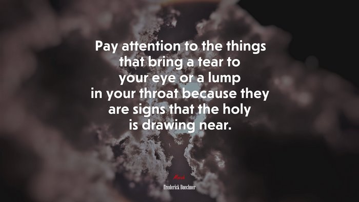 Pay attention to the things that bring a tear to your eye or a lump in your throat because they are signs that the holy is drawing near. | Frederick Buechner quote