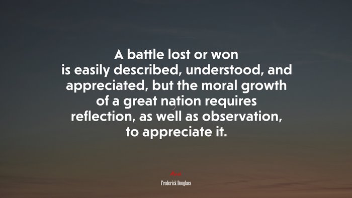 A battle lost or won is easily described, understood, and appreciated, but the moral growth of a great nation requires reflection, as well as observation, to appreciate it. | Frederick Douglass quote
