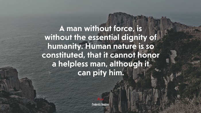 A man without force, is without the essential dignity of humanity. Human nature is so constituted, that it cannot honor a helpless man, although it can pity him. | Frederick Douglass quote
