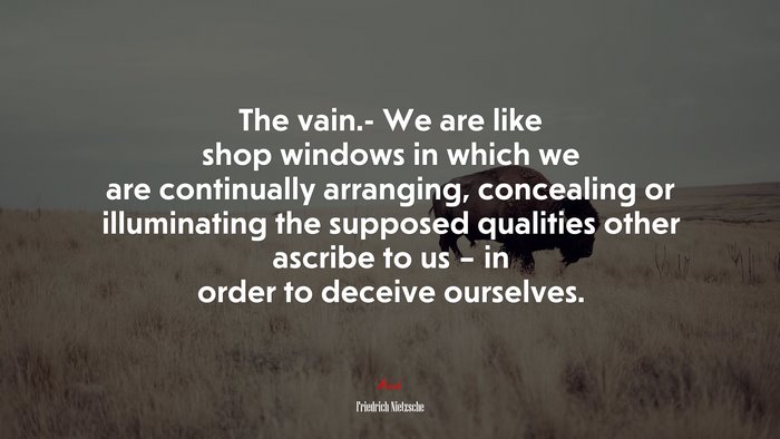 The vain.- We are like shop windows in which we are continually arranging, concealing or illuminating the supposed qualities other ascribe to us – in order to deceive ourselves. | Friedrich Nietzsche quote
