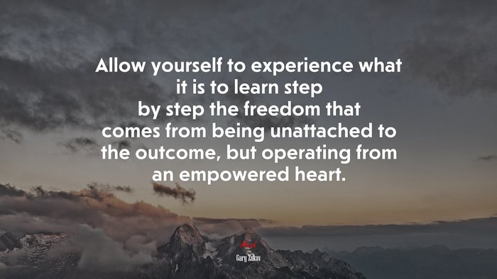 Allow yourself to experience what it is to learn step by step the freedom that comes from being unattached to the outcome, but operating from an empowered heart. | Gary Zukav quote