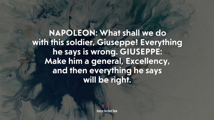 NAPOLEON: What shall we do with this soldier, Giuseppe? Everything he says is wrong. GIUSEPPE: Make him a general, Excellency, and then everything he says will be right. | George Bernard Shaw quote