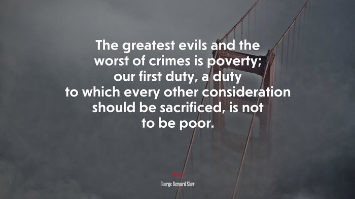 The greatest evils and the worst of crimes is poverty; our first duty, a duty to which every other consideration should be sacrificed, is not to be poor. | George Bernard Shaw quote