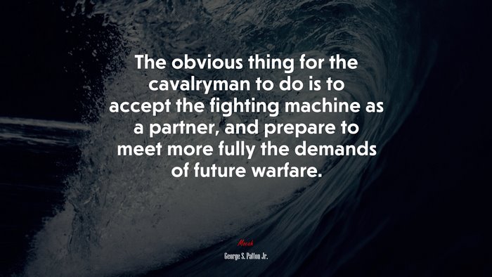 The obvious thing for the cavalryman to do is to accept the fighting machine as a partner, and prepare to meet more fully the demands of future warfare. | George S. Patton Jr. quote