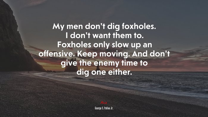 My men don’t dig foxholes. I don’t want them to. Foxholes only slow up an offensive. Keep moving. And don’t give the enemy time to dig one either. | George S. Patton Jr. quote