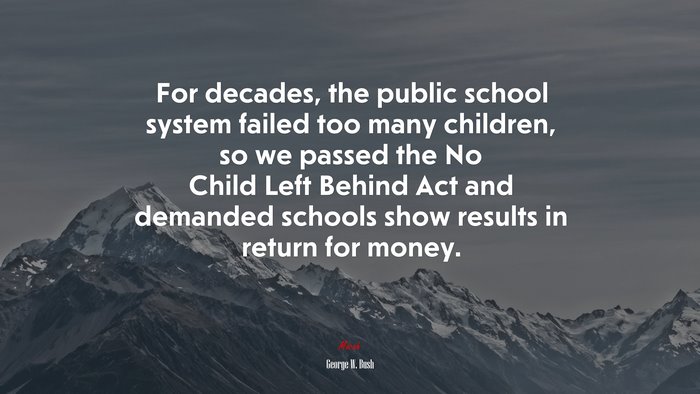 For decades, the public school system failed too many children, so we passed the No Child Left Behind Act and demanded schools show results in return for money. | George W. Bush quote