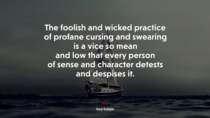 The foolish and wicked practice of profane cursing and swearing is a vice so mean and low that every person of sense and character detests and despises it. | George Washington quote