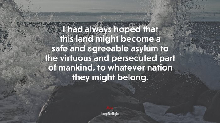 I had always hoped that this land might become a safe and agreeable asylum to the virtuous and persecuted part of mankind, to whatever nation they might belong. | George Washington quote