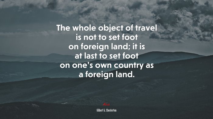 The whole object of travel is not to set foot on foreign land; it is at last to set foot on one’s own country as a foreign land. | Gilbert K. Chesterton quote
