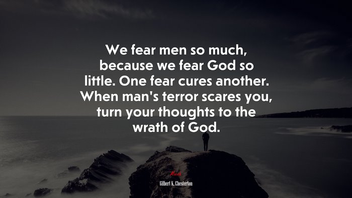 We fear men so much, because we fear God so little. One fear cures another. When man’s terror scares you, turn your thoughts to the wrath of God. | Gilbert K. Chesterton quote