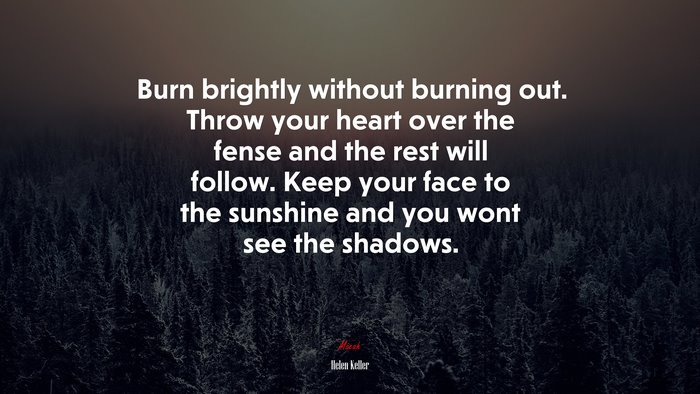 Burn brightly without burning out. Throw your heart over the fense and the rest will follow. Keep your face to the sunshine and you wont see the shadows. | Helen Keller quote