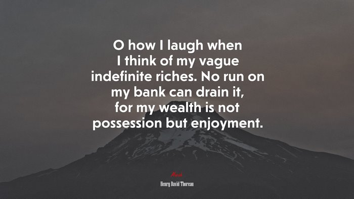O how I laugh when I think of my vague indefinite riches. No run on my bank can drain it, for my wealth is not possession but enjoyment. | Henry David Thoreau quote