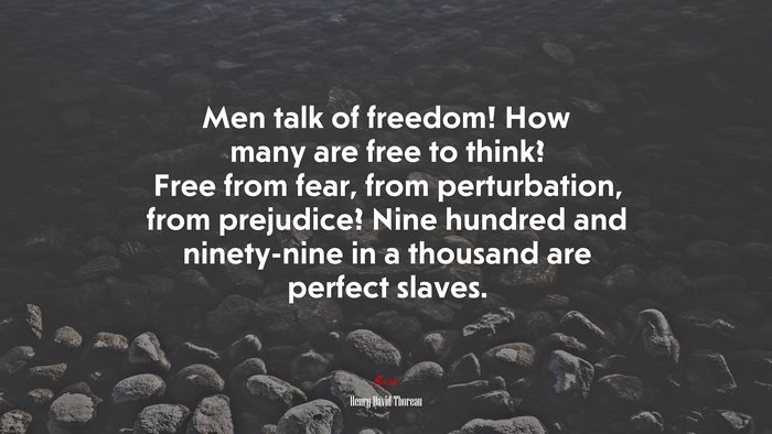 Men talk of freedom! How many are free to think? Free from fear, from perturbation, from prejudice? Nine hundred and ninety-nine in a thousand are perfect slaves. | Henry David Thoreau quote