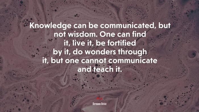 Knowledge can be communicated, but not wisdom. One can find it, live it, be fortified by it, do wonders through it, but one cannot communicate and teach it. | Hermann Hesse quote