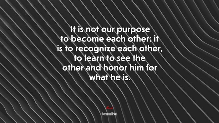 It is not our purpose to become each other; it is to recognize each other, to learn to see the other and honor him for what he is. | Hermann Hesse quote