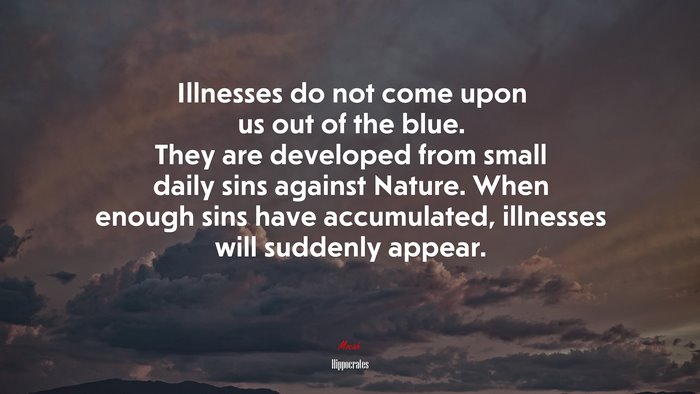 Illnesses do not come upon us out of the blue. They are developed from small daily sins against Nature. When enough sins have accumulated, illnesses will suddenly appear. | Hippocrates quote