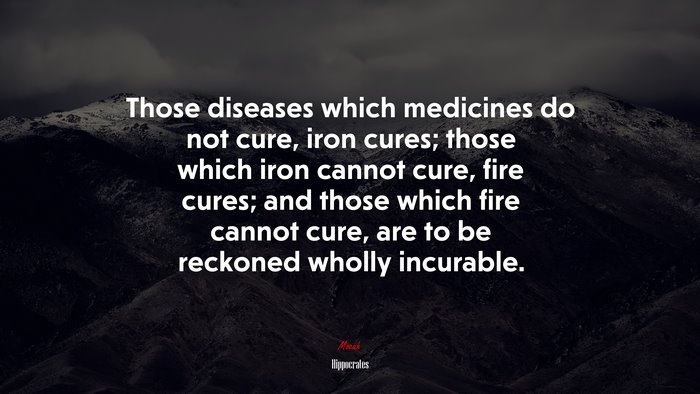 Those diseases which medicines do not cure, iron cures; those which iron cannot cure, fire cures; and those which fire cannot cure, are to be reckoned wholly incurable. | Hippocrates quote