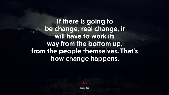 If there is going to be change, real change, it will have to work its way from the bottom up, from the people themselves. That’s how change happens. | Howard Zinn quote