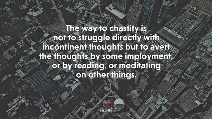 The way to chastity is not to struggle directly with incontinent thoughts but to avert the thoughts by some imployment, or by reading, or meditating on other things. | Isaac Newton quote