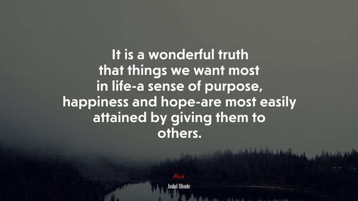It is a wonderful truth that things we want most in life-a sense of purpose, happiness and hope-are most easily attained by giving them to others. | Isabel Allende quote