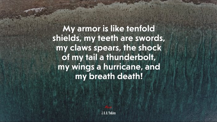 My armor is like tenfold shields, my teeth are swords, my claws spears, the shock of my tail a thunderbolt, my wings a hurricane, and my breath death! | J. R. R. Tolkien quote