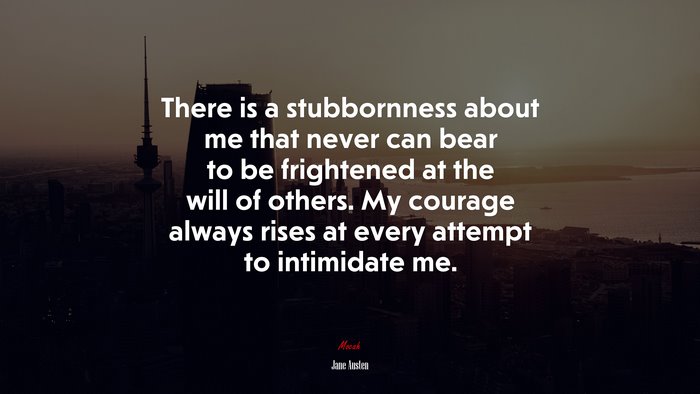 There is a stubbornness about me that never can bear to be frightened at the will of others. My courage always rises at every attempt to intimidate me. | Jane Austen quote