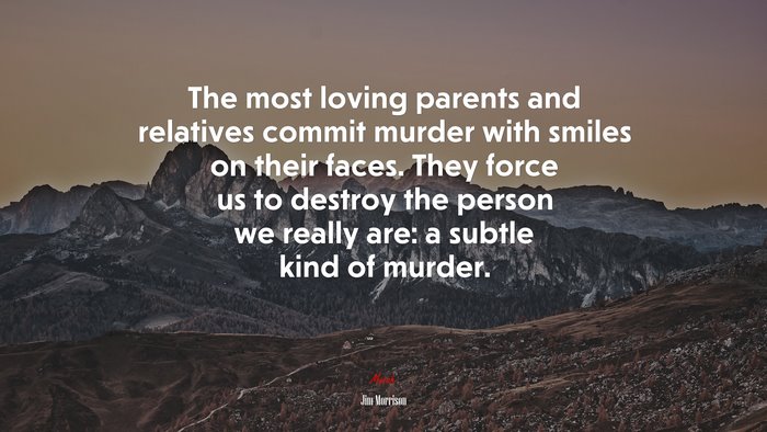 The most loving parents and relatives commit murder with smiles on their faces. They force us to destroy the person we really are: a subtle kind of murder. | Jim Morrison quote