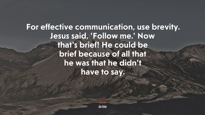 For effective communication, use brevity. Jesus said, ‘Follow me.’ Now that’s brief! He could be brief because of all that he was that he didn’t have to say. | Jim Rohn quote