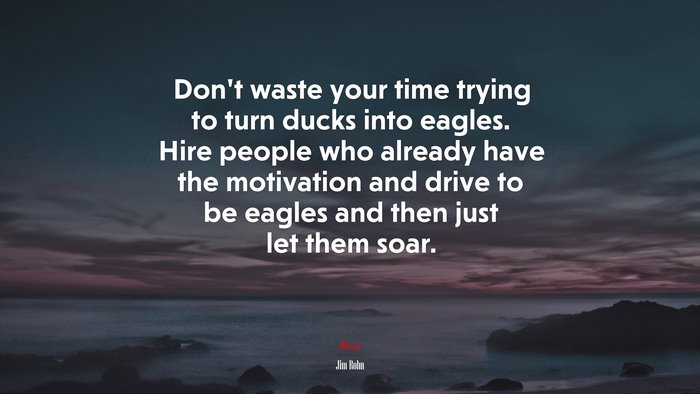 Don’t waste your time trying to turn ducks into eagles. Hire people who already have the motivation and drive to be eagles and then just let them soar. | Jim Rohn quote