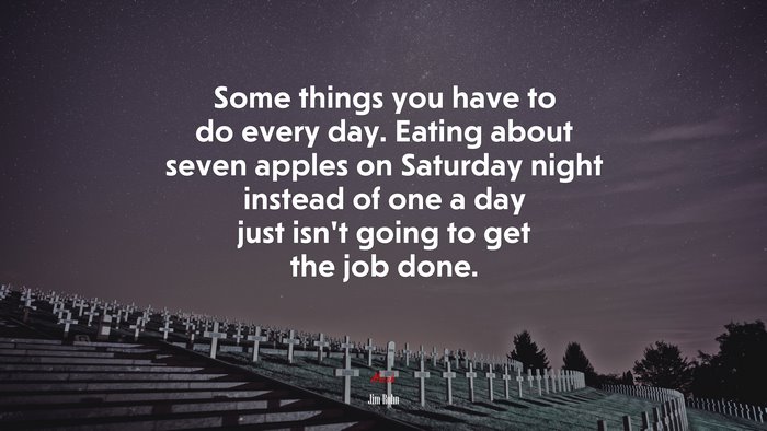 Some things you have to do every day. Eating about seven apples on Saturday night instead of one a day just isn’t going to get the job done. | Jim Rohn quote