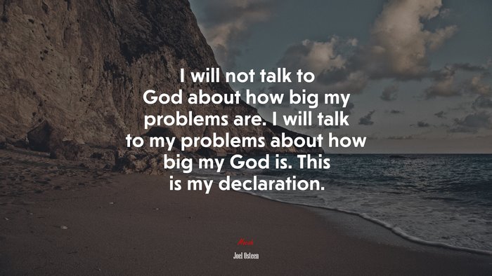 I will not talk to God about how big my problems are. I will talk to my problems about how big my God is. This is my declaration. | Joel Osteen quote