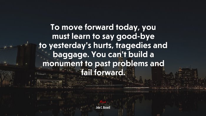 To move forward today, you must learn to say good-bye to yesterday’s hurts, tragedies and baggage. You can’t build a monument to past problems and fail forward. | John C. Maxwell quote
