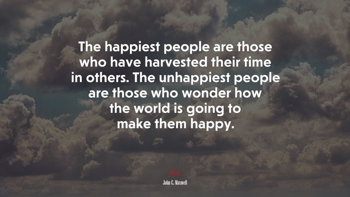 The happiest people are those who have harvested their time in others. The unhappiest people are those who wonder how the world is going to make them happy. | John C. Maxwell quote
