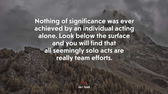 Nothing of significance was ever achieved by an individual acting alone. Look below the surface and you will find that all seemingly solo acts are really team efforts. | John C. Maxwell quote