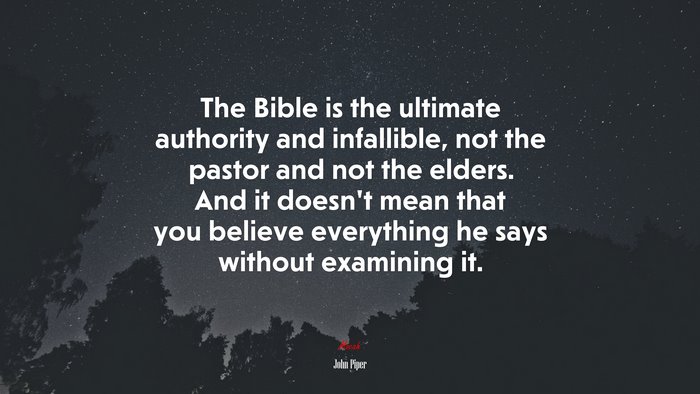 The Bible is the ultimate authority and infallible, not the pastor and not the elders. And it doesn’t mean that you believe everything he says without examining it. | John Piper quote