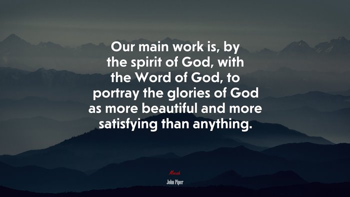 Our main work is, by the spirit of God, with the Word of God, to portray the glories of God as more beautiful and more satisfying than anything. | John Piper quote