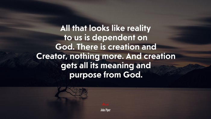 All that looks like reality to us is dependent on God. There is creation and Creator, nothing more. And creation gets all its meaning and purpose from God. | John Piper quote