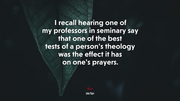 I recall hearing one of my professors in seminary say that one of the best tests of a person’s theology was the effect it has on one’s prayers. | John Piper quote