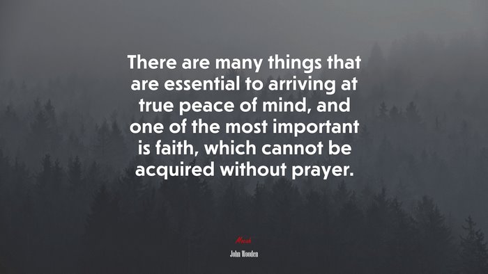 There are many things that are essential to arriving at true peace of mind, and one of the most important is faith, which cannot be acquired without prayer. | John Wooden quote