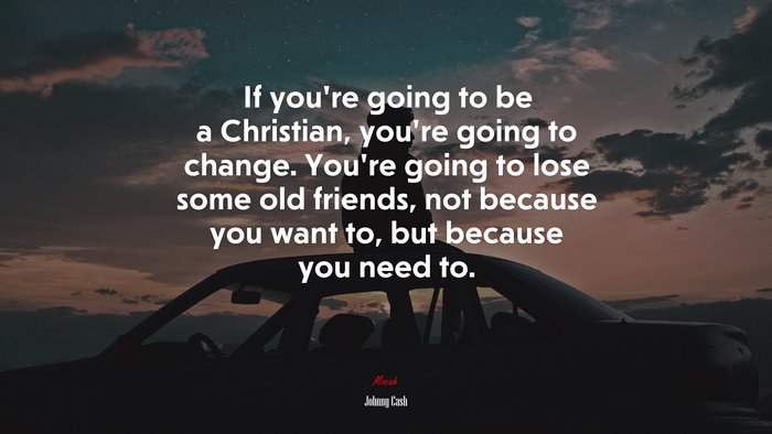 If you’re going to be a Christian, you’re going to change. You’re going to lose some old friends, not because you want to, but because you need to. | Johnny Cash quote