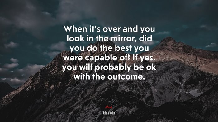 When it’s over and you look in the mirror, did you do the best you were capable of? If yes, you will probably be ok with the outcome. | John Wooden quote