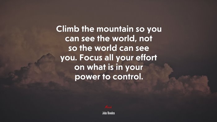 Climb the mountain so you can see the world, not so the world can see you. Focus all your effort on what is in your power to control. | John Wooden quote