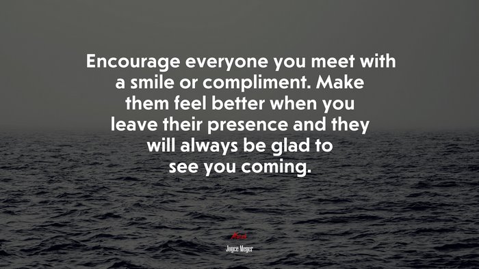 Encourage everyone you meet with a smile or compliment. Make them feel better when you leave their presence and they will always be glad to see you coming. | Joyce Meyer quote