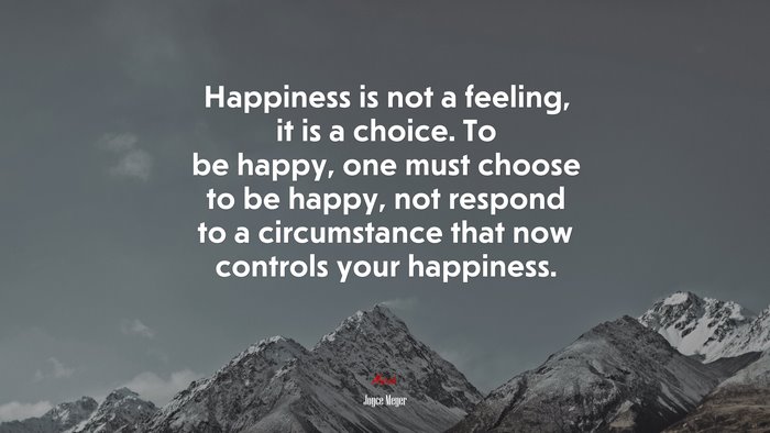 Happiness is not a feeling, it is a choice. To be happy, one must choose to be happy, not respond to a circumstance that now controls your happiness. | Joyce Meyer quote