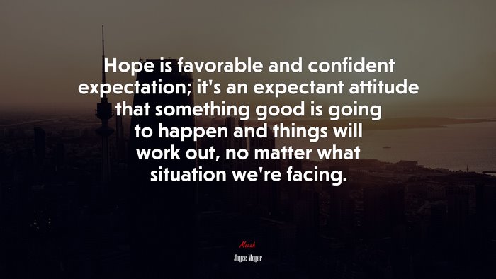 Hope is favorable and confident expectation; it’s an expectant attitude that something good is going to happen and things will work out, no matter what situation we’re facing. | Joyce Meyer quote