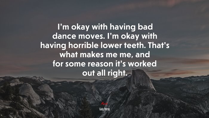 I’m okay with having bad dance moves. I’m okay with having horrible lower teeth. That’s what makes me me, and for some reason it’s worked out all right. | Katy Perry quote