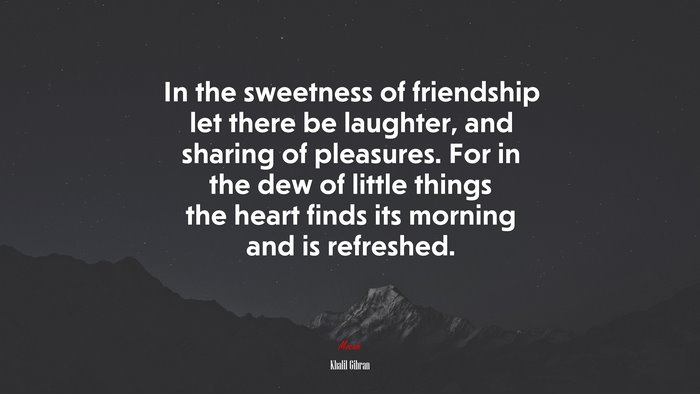 In the sweetness of friendship let there be laughter, and sharing of pleasures. For in the dew of little things the heart finds its morning and is refreshed. | Khalil Gibran quote