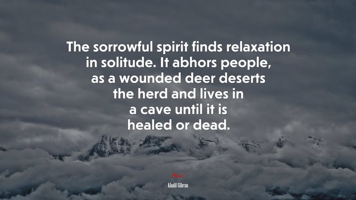 The sorrowful spirit finds relaxation in solitude. It abhors people, as a wounded deer deserts the herd and lives in a cave until it is healed or dead. | Khalil Gibran quote