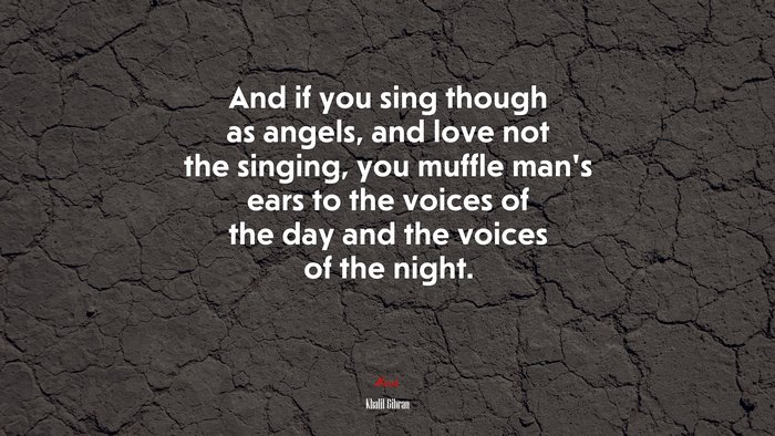 And if you sing though as angels, and love not the singing, you muffle man’s ears to the voices of the day and the voices of the night. | Khalil Gibran quote