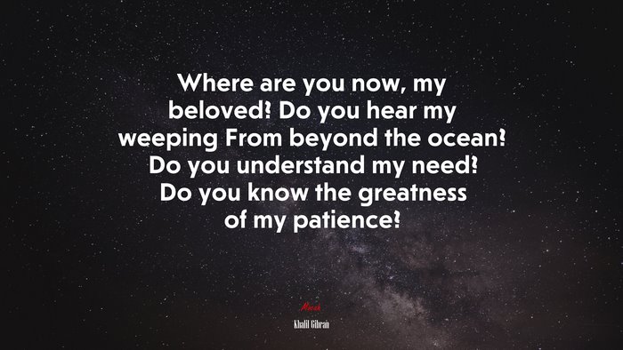 Where are you now, my beloved? Do you hear my weeping From beyond the ocean? Do you understand my need? Do you know the greatness of my patience? | Khalil Gibran quote